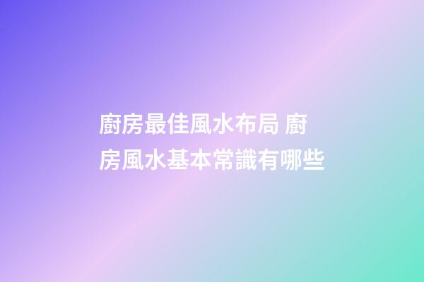 廚房最佳風水布局 廚房風水基本常識有哪些